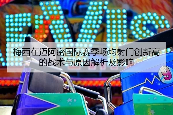 梅西在迈阿密国际赛季场均射门创新高的战术与原因解析及影响