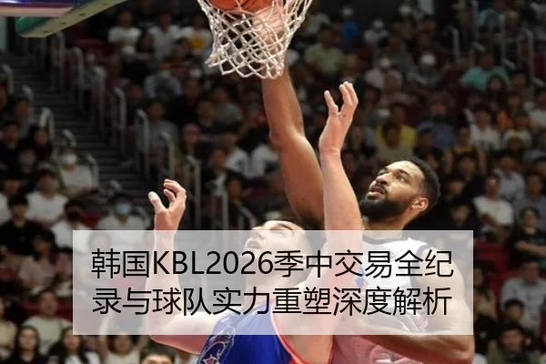 韩国KBL2026季中交易全纪录与球队实力重塑深度解析