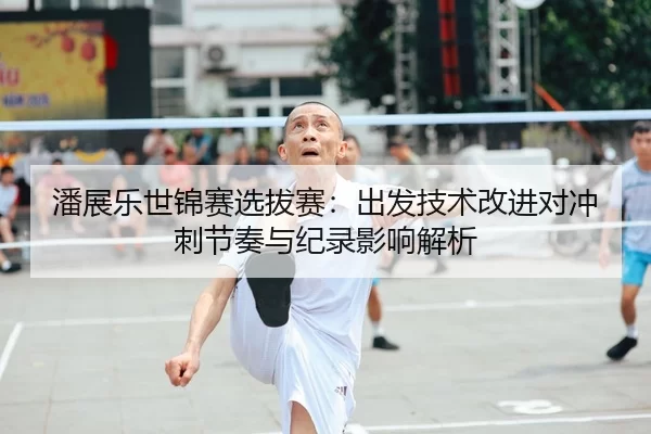 潘展乐世锦赛选拔赛：出发技术改进对冲刺节奏与纪录影响解析